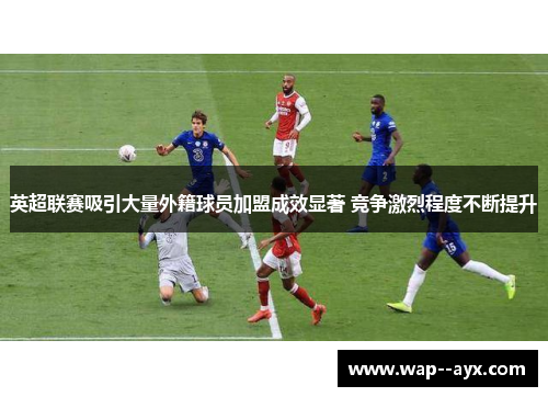 英超联赛吸引大量外籍球员加盟成效显著 竞争激烈程度不断提升