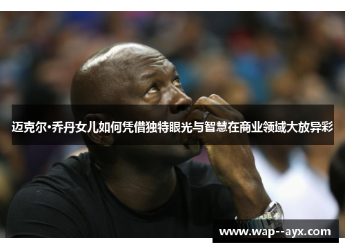 迈克尔·乔丹女儿如何凭借独特眼光与智慧在商业领域大放异彩