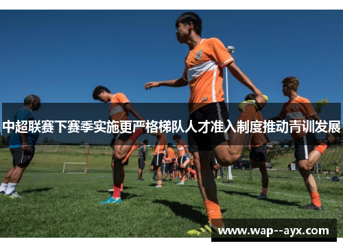 中超联赛下赛季实施更严格梯队人才准入制度推动青训发展
