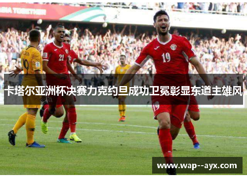 卡塔尔亚洲杯决赛力克约旦成功卫冕彰显东道主雄风