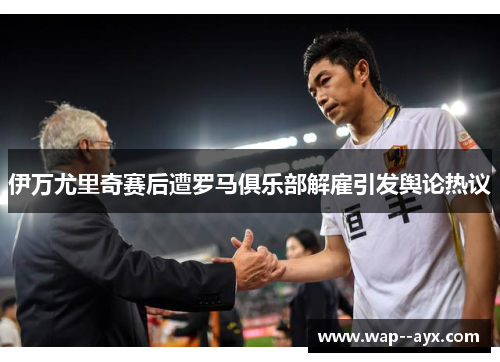 伊万尤里奇赛后遭罗马俱乐部解雇引发舆论热议