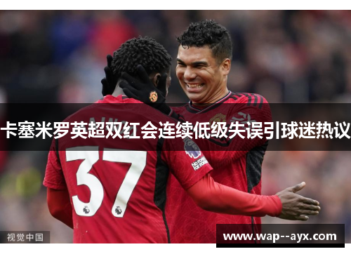 卡塞米罗英超双红会连续低级失误引球迷热议