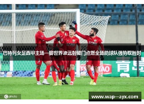 巴特列女足西甲主场一脚世界波远射破门点燃全场助球队强势取胜时
