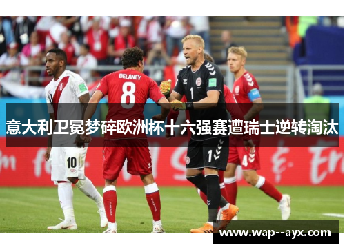 意大利卫冕梦碎欧洲杯十六强赛遭瑞士逆转淘汰