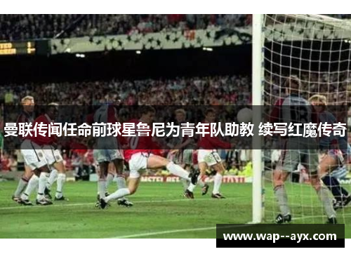 曼联传闻任命前球星鲁尼为青年队助教 续写红魔传奇