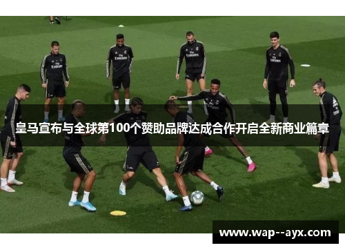 皇马宣布与全球第100个赞助品牌达成合作开启全新商业篇章